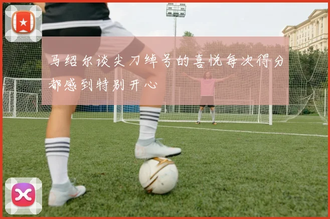 马绍尔谈尖刀绰号的喜悦每次得分都感到特别开心