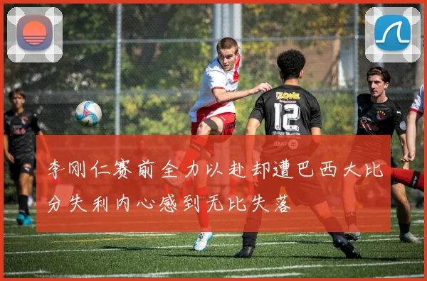 李刚仁赛前全力以赴却遭巴西大比分失利内心感到无比失落