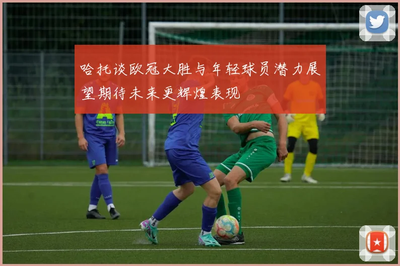 哈托谈欧冠大胜与年轻球员潜力展望期待未来更辉煌表现