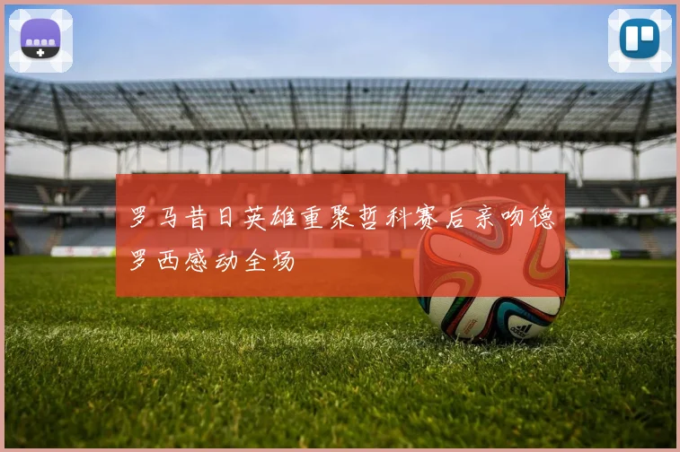 罗马昔日英雄重聚哲科赛后亲吻德罗西感动全场