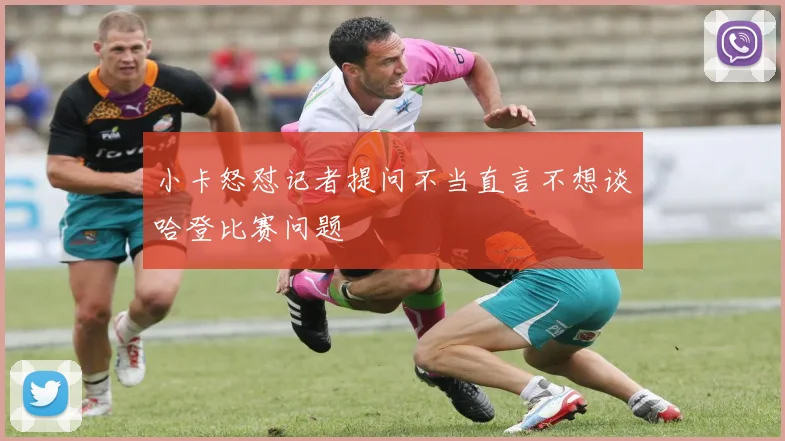 小卡怒怼记者提问不当直言不想谈哈登比赛问题