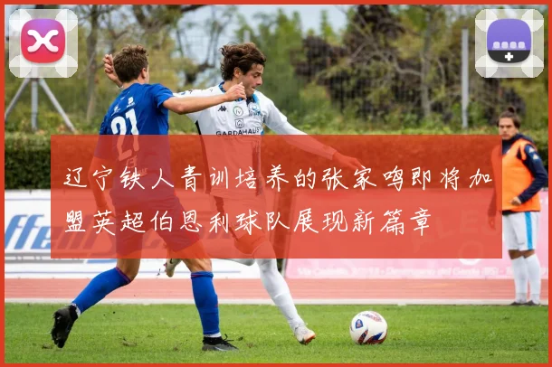 辽宁铁人青训培养的张家鸣即将加盟英超伯恩利球队展现新篇章