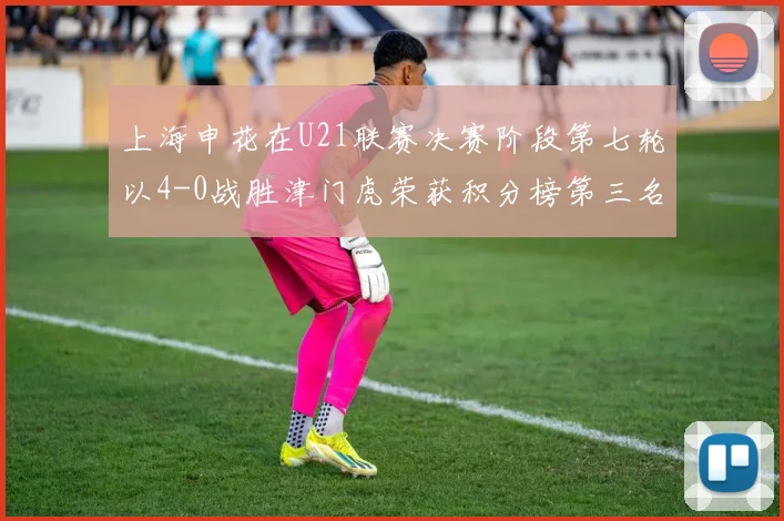 上海申花在U21联赛决赛阶段第七轮以4-0战胜津门虎荣获积分榜第三名