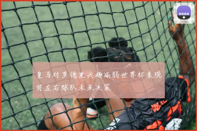 皇马对罗德里兴趣减弱世界杯表现将左右球队未来决策