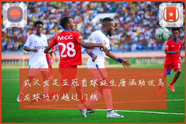 武汉女足亚冠首球诞生唐涵助攻乌龙球巧妙越过门线