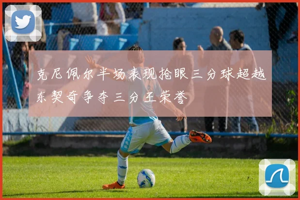 克尼佩尔半场表现抢眼三分球超越东契奇争夺三分王荣誉
