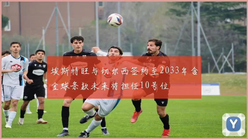 埃斯特旺与切尔西签约至2033年含金球条款未来将担任10号位