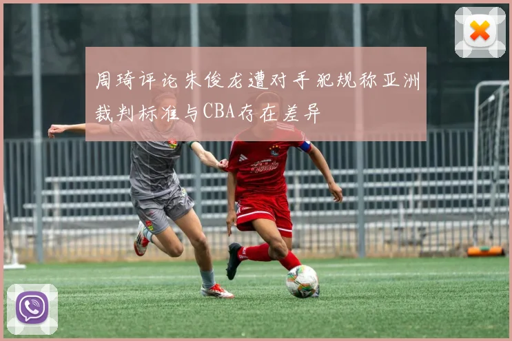 周琦评论朱俊龙遭对手犯规称亚洲裁判标准与CBA存在差异