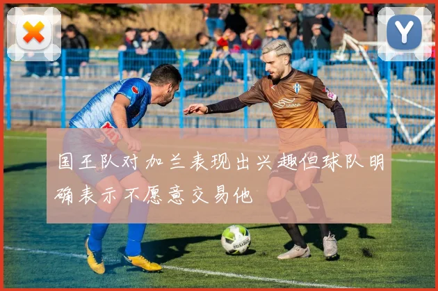 国王队对加兰表现出兴趣但球队明确表示不愿意交易他