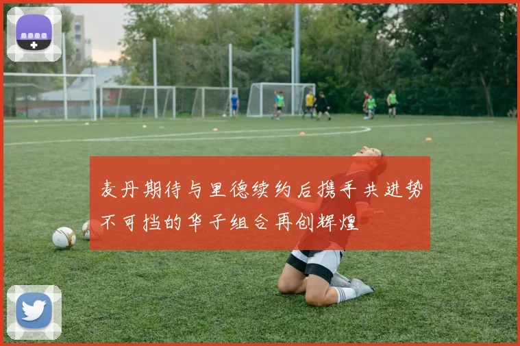 麦丹期待与里德续约后携手共进势不可挡的华子组合再创辉煌