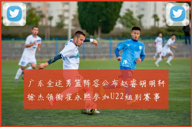 广东全运男篮阵容公布赵睿胡明轩徐杰领衔崔永熙参加U22组别赛事