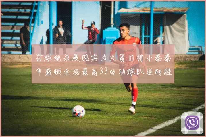 罚球绝杀展现实力火箭旧将小泰泰华盛顿全场最高33分助球队逆转胜利