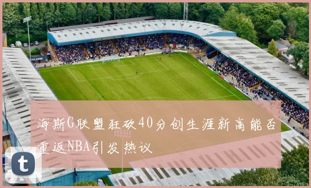 海斯G联盟狂砍40分创生涯新高能否重返NBA引发热议