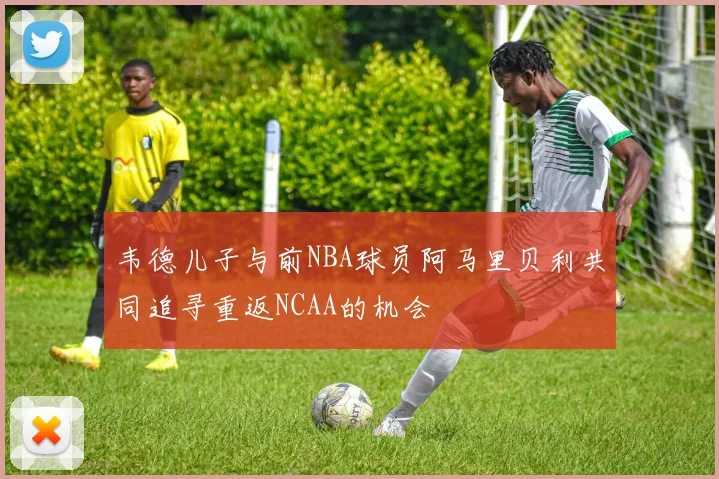 韦德儿子与前NBA球员阿马里贝利共同追寻重返NCAA的机会