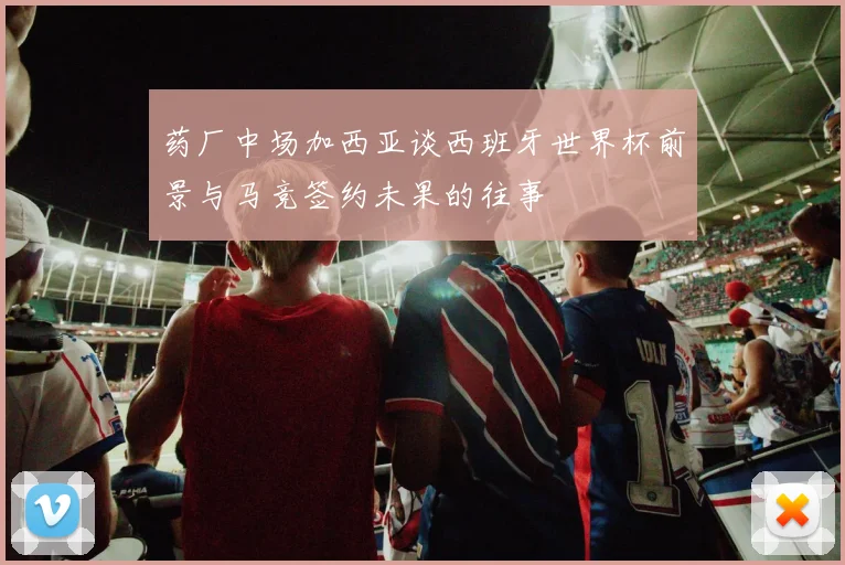 药厂中场加西亚谈西班牙世界杯前景与马竞签约未果的往事