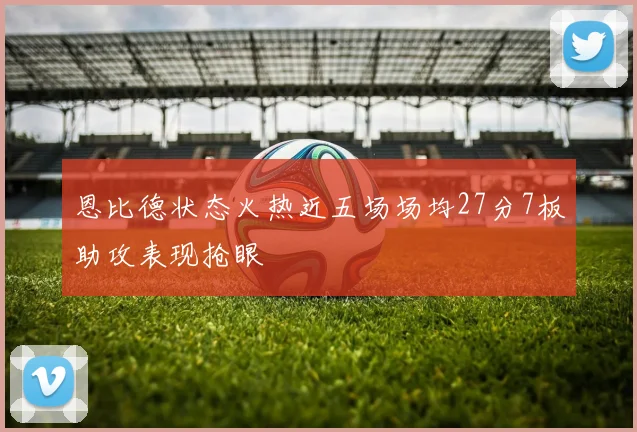 恩比德状态火热近五场场均27分7板助攻表现抢眼
