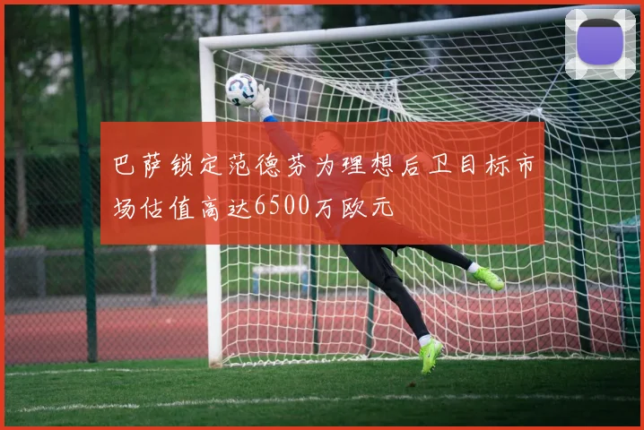 巴萨锁定范德芬为理想后卫目标市场估值高达6500万欧元