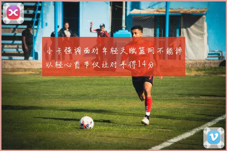 小卡强调面对年轻天赋篮网不能掉以轻心首节仅让对手得14分