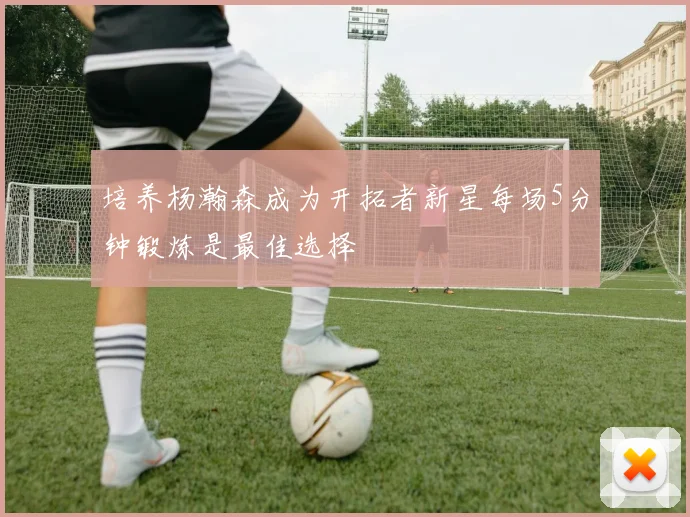 培养杨瀚森成为开拓者新星每场5分钟锻炼是最佳选择